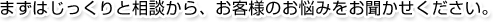 まずはじっくりと相談から、お客様のお悩みをお聞かせください。