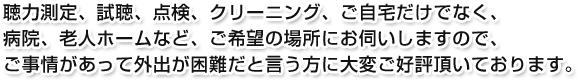 聴力測定、試聴、点検、クリーニング、ご自宅だけでなく、病院、老人ホームなど、ご希望の場所にお伺いしますので、ご事情があって外出が困難だと言う方に大変ご好評頂いております。