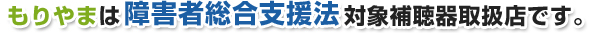 もりやまは障害者総合支援法対象補聴器取扱店です。 