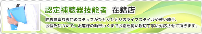 認定補聴器技能者  在籍店 経験豊富な専門のスタッフがひとりひとりのライフスタイルや使い勝手、お悩みについて、お客様の納得いくまでお話を伺い親切丁寧に対応させて頂きます。